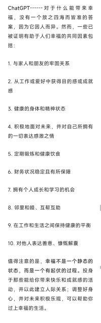 ChatGPT------對于什么能帶來幸福，沒有一個放之四海而皆準的答案，因為它因人而異。然而，一些已被證明有助于人們幸福的共同因素包括:

1.與家人和朋友的牢固關系

2.從工作或愛好中獲得目的感或成就感

3.健康的身體和精神狀態

4.積極地面對未來，并對自己所擁有的一切表達感激之情

5.定期鍛煉和健康飲食

6.財務狀況穩定且有所保障

7.擁有個人成長和學習的機會

8.鄰里和睦、互幫互助

9.在工作和生活之間保持健康的平衡

10.對他人表達善意、慷慨解囊

值得注意的是，幸福不是一個靜態的狀態，而是一個有起伏的過程。投身于那些能給你帶來快樂和成就感的活動，并以此建立人際關系；調整好身心，并對未來積極樂觀，可以幫助你過上幸福的生活。配圖