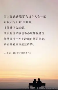 当人能够感觉到“与这个人在一起
可以无拘无束”的时候，
才能够体会到爱。
既没有自卑感也不必炫耀优越性，
能够保持一种平静而自然的状态。
真正的爱应该是这样的。
-岸见一郎《被讨厌的勇气》