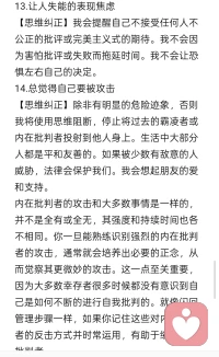 应对设想危害型攻击的思维纠正

10.极端化、灾难化、疑病症
【思维纠正】我虽然感到害怕，但身边其实并不存在危险。父母并没有要惩罚我。我不会把事情夸大。我拒绝用生活会每况愈下的设想来吓唬自己。我不会再自己构想恐怖电影场景和灾难片情节。我不会把每一次疼痛都想象成自己快要死了。我一切安好。
11.负面关注
【思维纠正】我不会再过度注意和纠结于自己的缺点或生活中可能出现的问题。我不会轻视或忽视自己的品性。现在我会关注设想和列举自己的成就、才能和品质，以及珍视生活给予我的许多礼物，例如自然，音乐，电影，美食，色彩，朋友，宠物等。
12.时间紧迫感
【思维纠正】我没有危险，不需要赶时间。除非是真正紧急的情况，否则我不会着急。我正在学习享受以轻松的节奏进行日常活动。
13.让人失能的表现焦虑
【思维纠正】我会提醒自己不接受任何人不公正的批评或完美主义式的期待。我不会因为害怕批评或失败而拖延时间。我不会让恐惧左右自己的决定。
14.总觉得自己要被攻击
【思维纠正】除非有明显的危险迹象，否则我将使用思维阻断，停止将过去的霸凌者或内在批判者投射到他人身上。生活中大部分人都是平和友善的。如果被少数有敌意的人威胁，法律会保护我们。我会想起朋友的爱和支持。
内在批判者的攻击和大多数事情是一样的，并不是全有或全无，其强度和持续时间也各不相同。你一旦能熟练识别强烈的内在批判者的攻击，通常就会培养出必要的正念，从而觉察其更微妙的攻击。这一点至关重要，因为大多数幸存者很多时候都没有意识到自己是如何不断的进行自我批判的。就像闪回管理步骤一样，如果你记住这些对内在批判者的反击方式并时常运用，有助于缩减内在批判者。配图