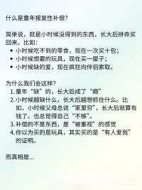 长大后疯狂买买买，其实是为治愈童年的自己
什么是童年报复性补偿？
简单说，就是小时候没得到的东西，长大后拼命买回来。比如：
小时候吃不到的零食，现在一次买十包；
小时候想要的玩具，现在买一屋子；
小时候缺的爱，现在疯狂向伴侣索取。
 
为什么我们会这样？
童年“缺”的，长大后成了“瘾”
小时候越缺什么，长大后越想抓住什么。比如，小时候父母总说“家里穷”，长大后就算有钱了，也总觉得自己“不够”。
补偿的不是东西，是“被重视”的感觉
你以为买的是玩具，其实买的是“有人爱我”的证明。
 
而真相是...
你买的不是东西，是童年没被满足的自己。但真正的治愈，是学会爱现在的自己。
你有过类似的经历吗？欢迎留言分享配图