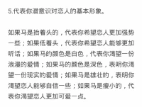 五分钟测出你潜意识里的伴侣形象

本套测试一共有五道题，我会将每道题对应结果都放到图片里，那么你只需要放轻松，去想象出你的画面

接下来我们正式开始

现在请在你的脑海中想象出一匹马

1.这匹马是在什么地方养的呢？是家里还是野外或是什么样的地方？他和你的距离是如何的呢？

2.照料这匹马通常会花费你生活中多少的时间和精力呢？

3.这匹马的状态如何？他是散养，圈养，还是在马棚里呢？

4.这匹马是否配有铃铛呢？

5.这匹马是抬着头还是低着头的？他的颜色如何？他是雄壮的还是瘦小的呢？

好的，你已经完成了所有的测试，可以回到图片当中，找到你对应的答案了配图