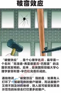 破窗效應
心理學的研究上有個現象叫做“破窗效應”，就是說，一個房子如果窗戶破了，沒有人去修補，隔不久，其它的窗戶也會莫名其妙的被人打破；一面墻，如果出現一些涂鴉沒有清洗掉，很快的墻上就布滿了亂七八糟，不堪入目的東西。一個很干凈的地方，人會不好意思丟垃圾，但是一旦地上有垃圾出現之后，人就會毫不猶疑的拋，絲毫不覺羞愧。這真是很奇怪的現象。
心理學家研究的就是這個“引爆點”，地上究竟要有多臟，人們才會覺得反正這么臟，再臟一點無所謂，情況究竟要壞到什么程度，人們才會自暴自棄，讓它爛到底。
任何壞事，如果在開始時沒有被阻止，形成風氣，改也改不掉，就好像河堤，一個小缺口沒有及時修補，可以崩壩，造成千百萬倍的損失。配圖