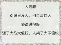 人活著，別眼里沒人，別自高自大。

俗語說得好：騾子大馬大值錢，人架子大不值錢。

做人趾高氣揚，早晚被人嫌；行事不知收斂，終歸遭人厭。

人活著，別顯擺財富，別炫耀名氣。俗語說得好：包子有餡不在褶上，肚里有貨不在嘴上。

摔得最慘的往往是不知天高地厚的，往往是內心膨脹大發的。

永遠記住：天外有天，樓外有樓，不顯不露，更勝一籌。

做人別虛假，時間會說話。面具一摘下，沒人陪玩耍。

做人別圓滑，內心像亂麻。總想算計人，日后被人罵。做人別狠毒，把人逼絕路。

處處不讓步，遲早沒路走。做人別傲慢，目空于天下。幾斤幾兩沉，自己知價碼。


做人做事別張揚，狂傲沒有好下場。

做人低調一點沒虧吃，要記得：尺有所短，寸有所長，說話做事想一想，人人都有不如別人的地方。

做人含蓄一點是修養，要記得：晴帶雨傘，飽帶干糧，為人處世讓一讓，說不準以后誰更輝煌。配圖