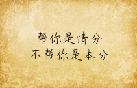 情分和本分，常在人情世故中混淆與錯位。

以本分幫人，幫人者不求回報，被幫者也不必道謝。因為所謂本分，就是本身應盡的責任與義務，人性所向，職責所在，容不得半點糊弄與退縮。

以情分助人，是可助可不助的。人情有冷暖，亦有厚薄，但最本質的因素則是人情需要往來。付出幫助時心中難免會有所考量，得到幫助后一定記得要尋機回報。

本分與情分最大的不同是面對的對象不同。本分針對的是幫人者，而情分面向的是被幫者。

幫人者明白自己做的事是本分，便不會糾結與猶豫，被幫者明白對方做的事是情分，便會心懷謝意感恩知報。只要情分與本分不錯位，人與人的關系便會愈加牢固?，F實生活中，情分不再的原因多是被幫者心安理得甚至得寸進尺，本分不在的根源多是幫人者錙銖必較或者斤斤計較。

情分與本分，都是中國人自古傳承的社會法則，市井低處有，廟堂高處有，角角落落，只要有人聚積，便有情分要還，有本分要守。配圖