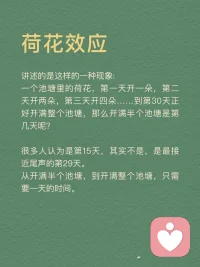每天分享一個心理學(xué)知識|荷花效應(yīng)
荷花效應(yīng)
講述的是這樣的一種現(xiàn)象：
一個池塘里的荷花，第一天開一朵，第二天開兩朵，第三天開四朵……到第30天正好開滿整個池塘，那么開滿半個池塘是第幾天呢？
很多人認(rèn)為是第15天，其實不是，是最接近尾聲的第29天。從開滿半個池塘，到開滿整個池塘，只需要一天的時間。
荷花效應(yīng)也叫30天定律，告訴我們這樣一個道理：成功需要厚積薄發(fā)，需要積累沉淀。同時，最后一步的堅持和執(zhí)行是最關(guān)鍵的！拼到最后，拼的不是運氣和聰明，而是毅力。
任何事情都是如此，包括學(xué)習(xí)。很多孩子在學(xué)習(xí)上堅持了一段時間后，因為沒有看到預(yù)期的結(jié)果，就擱筆放棄了，學(xué)習(xí)是一個積累的過程，需要積蓄力量，所以再堅持一下，沉下浮躁的心靜待花開，歲月不會辜負(fù)你的辛勤耕耘。
荷花效應(yīng)運用
1．制定計劃
我們可以將自己想要完成的事情或者目標(biāo)，為其制定一份松弛有度的計劃。每天按照計劃一步一個腳印完成自己要做的事情，這樣不僅完成了每天的任務(wù)量，還可以給自己放松一下。
2．時刻提醒自己
即使制定了計劃也不能過于松懈，目標(biāo)達(dá)成的時候才是真正的勝利。如果在中途放棄了，那么之前做的所有努力都會白費，所以，我們要在實現(xiàn)一個個小目標(biāo)的過程中為自己加油打氣。
3．不斷反饋
在一個個小目標(biāo)完成后可以適當(dāng)?shù)赜眯《Y物來獎勵自己，在漫長的道路中我們需要不斷地反饋當(dāng)前所做的事是否正確，做得好就可以設(shè)立一個正反饋并且繼續(xù)做下去，做得不好就可以設(shè)立一個負(fù)反饋并且及時改正。
4．自我激勵
當(dāng)你在學(xué)習(xí)的過程中，感到辛苦，沒有動力堅持下去的時候。想想荷花效應(yīng)，不要輕言放棄而錯過自己的完美盛開。拼到最后，靠的不是運氣，而是毅力。
荷花效應(yīng)啟示
最接近勝利的時候，是最重要的，最需要堅持的。很多人在咬牙堅持了28天之后，選擇了放棄，他們不知道，其實他們離成功只有一步之遙。
人生也是如，前期越嫌麻煩，越懶得學(xué)，后來就越可能錯過讓你動心的人和事，錯過新風(fēng)景。
真正的贏家，從來都是長期主義者。
每一個成功的人都有一段沉默的時光，那段時光是付出了很多努力得不到結(jié)果的日子，當(dāng)你的根扎得足夠深，積蓄的力量足夠多時，成功的大門就會向你敞開。配圖