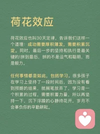 每天分享一個心理學(xué)知識|荷花效應(yīng)
荷花效應(yīng)
講述的是這樣的一種現(xiàn)象：
一個池塘里的荷花，第一天開一朵，第二天開兩朵，第三天開四朵……到第30天正好開滿整個池塘，那么開滿半個池塘是第幾天呢？
很多人認(rèn)為是第15天，其實不是，是最接近尾聲的第29天。從開滿半個池塘，到開滿整個池塘，只需要一天的時間。
荷花效應(yīng)也叫30天定律，告訴我們這樣一個道理：成功需要厚積薄發(fā)，需要積累沉淀。同時，最后一步的堅持和執(zhí)行是最關(guān)鍵的！拼到最后，拼的不是運氣和聰明，而是毅力。
任何事情都是如此，包括學(xué)習(xí)。很多孩子在學(xué)習(xí)上堅持了一段時間后，因為沒有看到預(yù)期的結(jié)果，就擱筆放棄了，學(xué)習(xí)是一個積累的過程，需要積蓄力量，所以再堅持一下，沉下浮躁的心靜待花開，歲月不會辜負(fù)你的辛勤耕耘。
荷花效應(yīng)運用
1．制定計劃
我們可以將自己想要完成的事情或者目標(biāo)，為其制定一份松弛有度的計劃。每天按照計劃一步一個腳印完成自己要做的事情，這樣不僅完成了每天的任務(wù)量，還可以給自己放松一下。
2．時刻提醒自己
即使制定了計劃也不能過于松懈，目標(biāo)達(dá)成的時候才是真正的勝利。如果在中途放棄了，那么之前做的所有努力都會白費，所以，我們要在實現(xiàn)一個個小目標(biāo)的過程中為自己加油打氣。
3．不斷反饋
在一個個小目標(biāo)完成后可以適當(dāng)?shù)赜眯《Y物來獎勵自己，在漫長的道路中我們需要不斷地反饋當(dāng)前所做的事是否正確，做得好就可以設(shè)立一個正反饋并且繼續(xù)做下去，做得不好就可以設(shè)立一個負(fù)反饋并且及時改正。
4．自我激勵
當(dāng)你在學(xué)習(xí)的過程中，感到辛苦，沒有動力堅持下去的時候。想想荷花效應(yīng)，不要輕言放棄而錯過自己的完美盛開。拼到最后，靠的不是運氣，而是毅力。
荷花效應(yīng)啟示
最接近勝利的時候，是最重要的，最需要堅持的。很多人在咬牙堅持了28天之后，選擇了放棄，他們不知道，其實他們離成功只有一步之遙。
人生也是如，前期越嫌麻煩，越懶得學(xué)，后來就越可能錯過讓你動心的人和事，錯過新風(fēng)景。
真正的贏家，從來都是長期主義者。
每一個成功的人都有一段沉默的時光，那段時光是付出了很多努力得不到結(jié)果的日子，當(dāng)你的根扎得足夠深，積蓄的力量足夠多時，成功的大門就會向你敞開。配圖