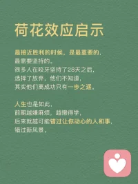 每天分享一個心理學(xué)知識|荷花效應(yīng)
荷花效應(yīng)
講述的是這樣的一種現(xiàn)象：
一個池塘里的荷花，第一天開一朵，第二天開兩朵，第三天開四朵……到第30天正好開滿整個池塘，那么開滿半個池塘是第幾天呢？
很多人認(rèn)為是第15天，其實不是，是最接近尾聲的第29天。從開滿半個池塘，到開滿整個池塘，只需要一天的時間。
荷花效應(yīng)也叫30天定律，告訴我們這樣一個道理：成功需要厚積薄發(fā)，需要積累沉淀。同時，最后一步的堅持和執(zhí)行是最關(guān)鍵的！拼到最后，拼的不是運氣和聰明，而是毅力。
任何事情都是如此，包括學(xué)習(xí)。很多孩子在學(xué)習(xí)上堅持了一段時間后，因為沒有看到預(yù)期的結(jié)果，就擱筆放棄了，學(xué)習(xí)是一個積累的過程，需要積蓄力量，所以再堅持一下，沉下浮躁的心靜待花開，歲月不會辜負(fù)你的辛勤耕耘。
荷花效應(yīng)運用
1．制定計劃
我們可以將自己想要完成的事情或者目標(biāo)，為其制定一份松弛有度的計劃。每天按照計劃一步一個腳印完成自己要做的事情，這樣不僅完成了每天的任務(wù)量，還可以給自己放松一下。
2．時刻提醒自己
即使制定了計劃也不能過于松懈，目標(biāo)達(dá)成的時候才是真正的勝利。如果在中途放棄了，那么之前做的所有努力都會白費，所以，我們要在實現(xiàn)一個個小目標(biāo)的過程中為自己加油打氣。
3．不斷反饋
在一個個小目標(biāo)完成后可以適當(dāng)?shù)赜眯《Y物來獎勵自己，在漫長的道路中我們需要不斷地反饋當(dāng)前所做的事是否正確，做得好就可以設(shè)立一個正反饋并且繼續(xù)做下去，做得不好就可以設(shè)立一個負(fù)反饋并且及時改正。
4．自我激勵
當(dāng)你在學(xué)習(xí)的過程中，感到辛苦，沒有動力堅持下去的時候。想想荷花效應(yīng)，不要輕言放棄而錯過自己的完美盛開。拼到最后，靠的不是運氣，而是毅力。
荷花效應(yīng)啟示
最接近勝利的時候，是最重要的，最需要堅持的。很多人在咬牙堅持了28天之后，選擇了放棄，他們不知道，其實他們離成功只有一步之遙。
人生也是如，前期越嫌麻煩，越懶得學(xué)，后來就越可能錯過讓你動心的人和事，錯過新風(fēng)景。
真正的贏家，從來都是長期主義者。
每一個成功的人都有一段沉默的時光，那段時光是付出了很多努力得不到結(jié)果的日子，當(dāng)你的根扎得足夠深，積蓄的力量足夠多時，成功的大門就會向你敞開。配圖