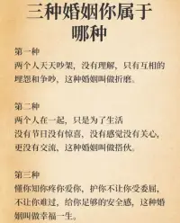 三種婚姻你屬于哪種？
1，兩個人天天吵架，沒有理解，只有互相埋怨和爭吵，這種婚姻叫做折磨。
2，兩個人在一起只是為了生活，沒有節日沒有驚喜，沒有感覺沒有關心，更沒有交流，這種婚姻叫做搭伙。
3，懂你知你疼你愛你，護你不讓你受委屈，不讓你難過，給你足夠的安全感，這種婚姻叫做幸福。
第1.2.兩種都需要及時清理婚姻里的情緒垃圾??定期咨詢爭取一次又一次的愛上對方…配圖