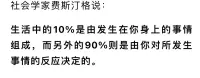 社會(huì)學(xué)家費(fèi)思汀格說(shuō)：生活中的10%是由發(fā)生在你身上的事情組成，而另外的90%則是由你對(duì)所發(fā)生事情的反應(yīng)決定的。配圖