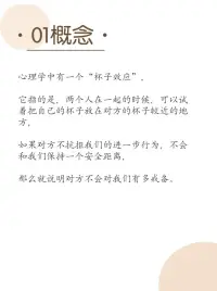 杯子效應
心理學中有個杯子效應
它指的是兩個人在一起的時候，可以試著把自己的杯子放在對方的杯子較近的地方
如果對方不抗拒我們的進一步行為，不會和我們保持一個安全距離
那么就說明對方不會對我們有戒備
可以進一步發展彼此的關系配圖