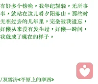 “但是太陽，它每時每刻都是夕陽也都是旭日。當它熄滅著走下山去收盡蒼涼殘照之際，正是它在另一面燃燒著爬上山巔布散烈烈朝暉之時。有一天，我也將沉靜著走下山去，扶著我的拐杖。那一天，在某一處山洼里，勢必會跑上來一個歡蹦的孩子，抱著他的玩具。
當然，那不是我。
但是，那不是我嗎？”配圖