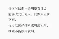 任何时候都不要期望着，
自己能够改变任何人；
就像天正在下雨，
你可以选择撑伞或叫出租车，
唯独不能跟雨较劲。