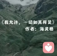 我允許任何事情的發生。
我允許，
事情是如此的開始，
如此的發展，
如此的結局。
因為我知道，
所有的事情，
都是因緣和合而來，
一切的發生，
都是必然。
若我覺得應該是另外一種可能， 
傷害的，
只是自己。 
我唯一能做的，
就是允許。
我允許別人如他所是。
我允許，
他會有這樣的所思所想，
如此的評判我，
如此的對待我。 
因為我知道，
他本來就是這個樣子，
在他那里，
他是對的。
若我覺得他應該是另外一種樣子，
傷害的，只是自己。 
我唯一能做的，就是允許。
我允許我有了這樣的念頭。
我允許，
每一個念頭的出現，
任它存在，
任它消失。
因為我知道，
念頭本身本無意義，
與我無關，
它該來會來，
該走會走。
若我覺得不應該出現這樣的念頭，
傷害的，
只是自己。
我唯一能做的，
就是允許。
我允許我升起了這樣的情緒。
我允許，
每一種情緒的發生，
任其發展，
任其穿過。
因為我知道，
情緒只是身體上的感受，
本無好壞。
越是抗拒，
越是強烈。 
若我覺得不應該出現這樣的情緒，
傷害的，
只是自己。 
我唯一能做的，
就是允許。
我允許我就是這個樣子。
我允許，
我就是這樣的表現
我表現如何，
就任我表現如何。
因為我知道，
外在是什么樣子，
只是自我的積淀而已。 
真正的我，
智慧具足。 
若我覺得應該是另外一個樣子，
傷害的，
只是自己。
我唯一能做的，
就是允許。
我知道，
我是為了生命在當下的體驗而來。 
在每一個當下時刻，
我唯一要做的，
就是 
全然地允許，
全然地經歷， 
全然地享受。 
看，
只是看。——海靈格《我允許》配圖