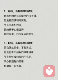 13．媽媽，當我感覺到被愛是當我在眾人面前犯錯時，你沒有附和，也沒有嫌棄我。
而是包容我的不足，
陪我一起尋找辦法，
鼓勵我在哪里摔倒就在哪里站起來。
14．媽媽，當我感覺到被愛
是當我考了很低的分數，
你沒有對我失望。
而是抱抱失意的我，
陪著我一起努力，
鼓勵我把沒學會的學會。配圖