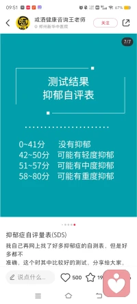 測一測了解一下自己當下的情緒狀態
抑郁自評量表SDS為美國教育衛生福利部推
薦的用于精神藥理學研究的量表之一。使用簡便，能相
當直觀地反映病人抑郁的主觀感受及其在治療中的變化，
當前已廣泛應用于抑郁癥測試。表含有20個項目，分為4
級評分,測試者通過測試就可以快速了解自己是否存在抑
郁癥以及抑郁癥的程度如何。抑郁表現:
持久的心境低落，悶悶不樂，自卑抑郁，甚至悲觀厭世
嚴重者可出現幻覺、妄想等精神病性癥狀。
每次發作持續至少2周以上，多數病例有反復發作的傾
向，每次發作大多數可以緩解。
不知道怎么緩解可以找我配圖