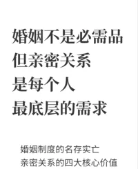婚姻不是必需品，但親密關(guān)系是最底層的需求
 婚姻制度的現(xiàn)狀
結(jié)婚證對于大多數(shù)家庭來說，它更像是一本生孩子的合格證，約束的是父母對子女的責(zé)任和義務(wù)。而對于夫妻之間來說，對雙方幾乎沒有什么法律上的約束。
一方出軌，你有什么辦法嗎？
你生病的時候?qū)Ψ讲徽疹櫮悖阌修k法嗎？對方不照顧孩子，你有辦法嗎？
再仔細(xì)想想，在法律意義上的婚姻制度里，有哪些事是你有權(quán)利要求對方做的？
借用一個同行說的話，《婚姻法》就說了倆事：離婚錢怎么分和孩子歸誰養(yǎng)。
2過去婚姻制度的三大剛需
1）養(yǎng)兒防老。
在經(jīng)濟不發(fā)達(dá)，社會福利保障不到位的情況下，人們只有依靠下一代來為自己養(yǎng)老。要不然就會老無所依，老無所養(yǎng)。
2）最小經(jīng)濟合作。

在商品社會以前的農(nóng)耕文明當(dāng)中，需要男耕女織,男主外、女主內(nèi)的合作來維持最基本的生活。
3）讓宗族的香火永續(xù)。
古籍《左傳》開篇就是國之大事，在祀與戎，可見祭祀有多重要。
電影《尋夢環(huán)游記》里也說沒人再記得你，才是真正的死亡。
3親密關(guān)系帶給我們什么？
1）深度連接
客體關(guān)系理論認(rèn)為，一個人來到這個世界上，會本能地去尋找另外一個客體。
我們在這個世界上只有跟另外一個客體建立了
深度連接，才會感覺到自己是活著的。
2）人生的意義感
穩(wěn)定長久的親密關(guān)系藏著我們?nèi)松囊饬x。對于每一個普通人來說，沒有什么人會把你當(dāng)回事兒，除了我們的父母之外，就只有那個跟我們建立親密關(guān)系的人會真的在乎我們。會在你生病的時候真的為你擔(dān)心，而不是擔(dān)心你生病之后沒有人給自己帶來良好的體驗了。

3）克服孤獨感。
存在主義哲學(xué)的四大核心命題：自由、死亡、孤獨和無意義。
每個人在這個世上都孤獨的。
但親密關(guān)系的存在可以極大程度地緩解這種孤獨感。
這就像有人說的，哪怕這個人什么都不做，他人在這個家里，我就感到安心。
4）滿足歸屬需要。
在《親密關(guān)系》一書中寫道：我們想要與他人建立親密的普遍而又強烈的內(nèi)驅(qū)力，是我們?nèi)祟惖囊环N本性。
研究者發(fā)現(xiàn)，如果我們要正常地生活，保持身心健康，就要在長久而關(guān)愛的親密關(guān)系中經(jīng)常與伴侶愉快地交往。如果這種需求得不到滿足，就會發(fā)生各種各樣的問題。
歸屬需要是我們?nèi)祟愰L期演化的產(chǎn)物，逐漸成為所有人共同的自然傾向。配圖