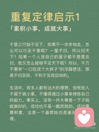 [向右R]重复定律概念
任何的行为和思维，只要你不断的重复就会得到不断的加强。在你的潜意识当中，只要你能够不断地重复一些人、事、物，它们都会在潜意识里变成事实。
 
[向右R]重复定律启示
启示1：累积小事，成就大事
千里之行始于足下，如果不一步步地走，怎么可以行走千里呢？一屋不扫，何以扫天下？如果一个人连自己的屋子都不愿意去扫，他又怎么能够平定天下呢？所以，千万不要有一口吃成个大胖子的浮躁想法，那是不切实际，不利于我们实现目标的。
生活中，很多人都有远大的理想，但有些人不屑于做小事，没有意识到小事对成就大事的意义，不懂得通过小事来修炼自己的能力。事实上，没有一件大事是一下子就能做好的，成功也不是一蹴而就的。成功需要积累，这是一个最原始也是最简单的真理。
 
启示2：有效的重复，助你破茧成蝶
有人说，世界上就怕重复，一件不经意的事，重复做，最终会不简单。重复对一个人来说，也许是厌倦，也许是享受。在没有目标的人眼中，重复是漫无天日的煎熬，在有目标的人眼中，重复是迎接光明之前的短暂的黑暗。在重复中，我们可以获得经验，在重复中，我们的人生会发生蜕变。经过不断重复，我们就能破茧成蝶，我们的人生将会得到升华。
 
启示3：勤能补拙，熟能生巧
总览古今中外，人们对勤奋这一品质称赞不已，如天才源于勤奋、勤能补拙、天才是百分之一的灵感，再加上百分之九十九的汗水。中国有句俗话叫熟能生巧、笨鸟先飞，也是对勤奋的一种称赞。因此，我们大可不必为自己的脑子不聪明而抱怨，要知道脑子是越用越灵的，手是越用越巧的。无数事实证明，只要勤奋地学习，不断地练习，你就能走向成功。配图