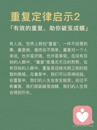 [向右R]重复定律概念
任何的行为和思维，只要你不断的重复就会得到不断的加强。在你的潜意识当中，只要你能够不断地重复一些人、事、物，它们都会在潜意识里变成事实。
 
[向右R]重复定律启示
启示1：累积小事，成就大事
千里之行始于足下，如果不一步步地走，怎么可以行走千里呢？一屋不扫，何以扫天下？如果一个人连自己的屋子都不愿意去扫，他又怎么能够平定天下呢？所以，千万不要有一口吃成个大胖子的浮躁想法，那是不切实际，不利于我们实现目标的。
生活中，很多人都有远大的理想，但有些人不屑于做小事，没有意识到小事对成就大事的意义，不懂得通过小事来修炼自己的能力。事实上，没有一件大事是一下子就能做好的，成功也不是一蹴而就的。成功需要积累，这是一个最原始也是最简单的真理。
 
启示2：有效的重复，助你破茧成蝶
有人说，世界上就怕重复，一件不经意的事，重复做，最终会不简单。重复对一个人来说，也许是厌倦，也许是享受。在没有目标的人眼中，重复是漫无天日的煎熬，在有目标的人眼中，重复是迎接光明之前的短暂的黑暗。在重复中，我们可以获得经验，在重复中，我们的人生会发生蜕变。经过不断重复，我们就能破茧成蝶，我们的人生将会得到升华。
 
启示3：勤能补拙，熟能生巧
总览古今中外，人们对勤奋这一品质称赞不已，如天才源于勤奋、勤能补拙、天才是百分之一的灵感，再加上百分之九十九的汗水。中国有句俗话叫熟能生巧、笨鸟先飞，也是对勤奋的一种称赞。因此，我们大可不必为自己的脑子不聪明而抱怨，要知道脑子是越用越灵的，手是越用越巧的。无数事实证明，只要勤奋地学习，不断地练习，你就能走向成功。配图