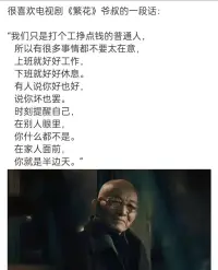 《繁花》爺叔生活哲學給我們的啟示


我們只是打個工掙點錢的普通人，所以有很多事情都不要太在意，上班就好好工作，下班就好好休息。

我們大多數人過著平凡的生活，每天努力上班掙點錢，養家糊口。在這個喧囂的世界中，我們經歷著各種壓力與挑戰。然而，回歸到生活的本質，我們需要明白一件事：不要太在意他人對我們的看法。我們只是普通人，追求的是平靜與幸福。

工作是我們生活的一部分，是我們為了滿足基本需求而付出努力的方式。在工作中，我們應該全力以赴，盡職盡責。不斷提升自己的專業能力，完成好手頭的任務，為公司做出貢獻。然而，也要明白工作只是生活的一部分，不應該讓工作成為生活的全部。

下班回家后，我們應該好好休息。放松身心，與家人共享溫暖的時光。與愛人談談心事，陪伴孩子成長，和親友聊天笑語。這些簡單而美好的時刻，是我們生活的真正核心！

無論是工作還是家庭，我們都要保持平衡。不要讓工作占據全部時間和精力，也不要因為工作而忽略了家人。找到適合自己的平衡點，做到工作生活兩不誤，才能擁有更加充實和幸福的人生。配圖