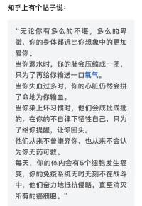 知乎上有个帖子说：

“无论你有多么的不堪，多么的卑微，你的身体都远比你想象中的更加爱你。

当你溺水时，你的肺会压缩成一团，只为了再给你输送一口氧气。

当你失血过多时，你的心脏仍然会拼了命地为你输血。

当你染上坏习惯时，他们会成批成批的，在你的不自律下牺牲自己，只为了给你提醒，让你回头。

他们从来不曾嫌弃你，也从来不会认为你无药可救。

每天，你的体内会有5个细胞发生癌变，你的免疫系统无时无刻不在战斗中，他们奋力地抵抗侵略，直至消灭所有的癌细胞。”

真是令人震撼，就算你周围所有的人都不在乎你了，你的器官，你的细胞都一直在在乎你，在为你拼命。

你的皮肤知冷知暖，你的胃知饱知饿，他们都在竭尽全力去保护你的身体，维持你的温度，调节你的情绪。

他们如此爱你，一心只为了让你在这个世界上活得更好，哪怕你自己都要放弃了自己，你身上的37兆2000亿细胞都不会答应，它们会耗尽自己最后的力气，竭尽全力地保护你。

所以小伙伴们无论如何遇多大的困难，都请你好好先爱自己！配图