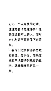 忘記一個人最快的方式，往往是看清楚這件事：他是你追趕不上的人，而對方也剛好不愿意停下來等你。


不管你們過去愛得多勇敢和真誠，分手后，如果你能越早地領悟到現實的真相，就能釋懷得更早一些。配圖