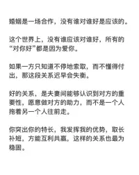 婚姻是一場合作，沒有誰對誰好是應該的。

這個世界上，沒有誰應該對誰好，所有的“對你好”都是因為愛你。

如果一方只知道不停地索取，而不懂得付出，那這段關系遲早會失衡。

好的關系，是夫妻間能夠認識到對方的重要性，愿意做對方的助力，而不是一個人拖著另一個人往前走。

你突出你的特長，我發揮我的優勢，取長補短，方能互利共贏，這樣的關系也最為穩固。配圖