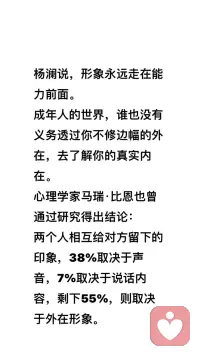 助力大齡未婚男女快速脫單

楊瀾說，形象永遠(yuǎn)走在能力前面。
成年人的世界，誰也沒有義務(wù)透過你不修邊幅的外在，去了解你的真實內(nèi)在。

心理學(xué)家馬瑞·比恩也曾通過研究得出結(jié)論：
兩個人相互給對方留下的印象，38%取決于聲音，7%取決于說話內(nèi)容，剩下55%，則取決于外在形象。

如果你儀容不整，別人對你印象必然會大打折扣。只有把自己收拾干凈了，你才能得到他人的青睞，讓好的形象成為你的人生助力器！配圖