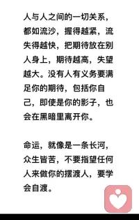 人與人之間的一切關系，
都如流沙，握得越緊，流
失得越快，把期待放在別
人身上，期待越高，失望
越大。沒有人有義務要滿
足你的期待，包括你自
己，即使是你的影子，也
會在黑暗里離開你。


命運，就像是一條長河，
眾生皆苦，不要指望任何
人來做你的擺渡人，要學
會自渡！配圖