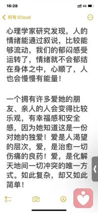 心理學家研究發現，人的
情緒能通過敘說，比較能
夠流動，我們的郁悶感受
運轉了，情緒就不會郁結
在身體之中，心順了，人
也會慢慢有能量！


一個擁有許多愛她的朋
友、親人的人會變得比較
樂觀，有幸福感和安全
感，因為她知道這是
一份對她的獨愛！

愛是人渴望
的層次！

愛，是治愈一
傷痛的良藥！愛，是化解
天地間一切沖突的唯一方
式。

如此復雜，卻又如此簡單！配圖