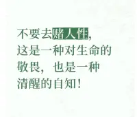 不要去賭人性，這是一種對生命的敬畏，也是一種清醒的自知。


我們應該學會以一種理性和謹慎的態度去對待他人，保護自己。


在與人交往中，建立健康的邊界，不把自己的全部希望寄托于他人的善念之上。


就像在一片茫茫的森林中，我們要小心地避開那些隱藏的陷阱，而不是天真地以為自己可以幸運地跨越。


尊重人性的復雜，接納它的不完美，不做那個莽撞地挑戰人性底線的賭徒。


如此，我們方能在這復雜的世界里，守護好自己的心靈家園，以一種平和而堅定的姿態走過人生的旅程。配圖