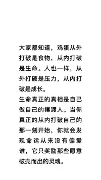 真正的成长是一定是自己撕碎自己的重生，真正的成长一定是从内破开始！


大家都知道，鸡蛋从外打破是食物，从内打破是生命。人也一样，从外打破是压力，从内打破是成长。你有没有发现，当一个人从外打破你，你已经成为对方的猎物，而只有你自己从内去打破你自己，你才能够叫做成长，或者叫做重生。真正的成长从来都不是别人给的，你去观察所有那些真正改命的人，他们不靠运气，甚至不靠努力，他们靠的是从内打破自己，从内的启动。所以我说，


生命真正的真相是自己做自己的摆渡人。当你真正的从内打破自己的那一刻开始，你就会发现命运从来没有偏爱谁，他只奖励那些愿意破壳而出的灵魂。❤️肖老师配图