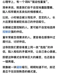 心理学上，有一个词叫“强迫性重复”

简单来说，就是我们会不自觉地重蹈覆辙，
陷入和早期关系类似的情感模式。

比如，小时候总被父母批评、否定的人，长
大后更容易被贬低自己的伴侣吸引。

长期被过度控制的人，更可能不自觉地选择
控制欲强的伴侣。

童年常被忽视需求的人，更容易在感情中过
度付出、讨好伴侣。

这导致我们更容易爱上同一类“危险”的伴
侣，陷入相似的矛盾冲突，让自己身心俱疲
即便这种模式会带来巨大的痛苦，也还是会
一错再错。

就像被一块磁铁吸引，明明知道不对，却还
是忍不住回到熟悉的模式里。配图