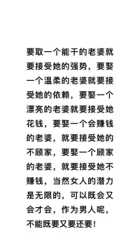要取一个能干的老婆就要接受她的强势，要娶一个温柔的老婆就要接受她的依赖，要娶一个漂亮的老婆就要接受她花钱，要娶一个会过日子的老婆就要接受她的普通，要娶一个会赚钱的老婆，就要接受她的不顾家，要娶一个顾家的老婆，就要接受她不赚钱，当然女人的潜力是无限的，可以既会又会才会，作为男人呢，不能既要又要还要！❤️