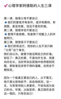 💕心理学家阿德勒的人生三课


第一课，接受父母不爱自己
🔹他们的爱或许有条件，或许有期待，有局限，甚至伤害，但这不是你的错。
第二课，接受伴侣不爱自己
🔹爱情不是救赎，而是两个完整之人的并肩同行。
第三课，接受孩子不爱自己
🔹他们终将远行，而你的人生不该只剩“父母”这个身份。
我们总以为，被爱才能证明自己的价值。
却忘了：‌真正的爱，不是向外乞求，而是向内生长。‌当你学会在孤独中依然感到完整，那些曾经求而不得的温暖，反而会不期而至。

因为一个能真正爱自己的人，从不匮乏，他只是从容地给予，自由地收回。这一生，与其等待别人来爱你，不如先成为自己的光。毕竟，从始至终，真正陪你走完这一程的，只有你自己！配图