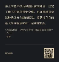 嬴政的思緒，一如其人之神秘，縹緲如空，深藏若虛。聰明如李斯者，也難以琢磨得透。嬴政的心，有如黑暗的山洞，你永遠不知道，從里面蹦出來的，是美貌的仙女還是兇殘的野獸。 

       將自己的念頭秘而不宣，只在暗中冷眼觀察，是好是壞，都不作評價。而當(dāng)他向你發(fā)動突然襲擊之時，你恍然發(fā)現(xiàn)自己業(yè)已失去了任何反抗或改正的機會。對普通人來說，這叫老謀深算；對君主來說，這卻是統(tǒng)御藝術(shù)。 

       嬴政君臨著他的臣民，給他們以未知的恐懼。當(dāng)恐懼與歲月同行，臣民們慢慢領(lǐng)悟到，自己的命運并不掌握在自己手里。深淵，作為一種遠古的象征，讓窺視者不能自拔，難以轉(zhuǎn)身，甚至上癮。如水的凝望湮沒身體，仿佛卸卻命運之重，逃脫生存之痛。配圖