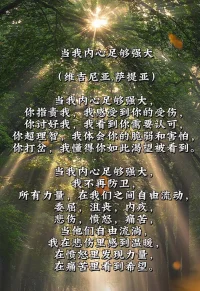 當(dāng)我內(nèi)心足夠強(qiáng)大

當(dāng)我內(nèi)心足夠強(qiáng)大，
你指責(zé)我，我感受到你的受傷，
你討好我，我看到你需要認(rèn)可，
你超理智，我體會你的脆弱和害怕，
你打岔，我懂得你如此渴望被看到。
當(dāng)我內(nèi)心足夠強(qiáng)大，
我不再防衛(wèi)，
所有力量，在我們之間自由流動，
委屈，沮喪，內(nèi)疚，
悲傷，憤怒，痛苦，
當(dāng)他們自由流淌，
我在悲傷里感到溫暖，
在憤怒里發(fā)現(xiàn)力量，
在痛苦里看到希望。??

（維吉尼亞．薩提亞）配圖