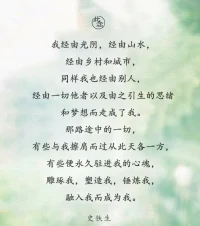 我經由光陰，經由山水，
經由鄉村和城市，同樣我也經由別人，
經由一切他者以及由之引生的思緒
和夢想而走成了我。那路途中的一切，
有些與我擦肩而過從此天各一方，
有些便永久駐進我的心魂，雕琢我，塑造我，錘煉我，
融入我而成為我。
史鐵生配圖