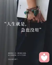 《 人生就是  急也沒用 》
睡前原諒一切，醒後重計前嫌。
燒幾塊錢的香，許幾千萬的願，
你也太難為佛了。
山有山的錯落，我有我的平仄，
在這車遙馬急的時代，
慢慢來，是我對生活的一種誠意。
做三四月的事，在吧九月自會有消息。
人生緩緩，自有答案。
慢一點又何妨。

走得過快的人，往往很難應付這凶猛的世界，
因為沒有時間停下來思考生活於我們而言，
就是在各種機零狗碎的日常裡，
解決著各種問題。
我們會有矛盾，會有難題，
也會有挫敗感，也會有焦慮。
對所有這些種種，
你不能著急，因為急也沒有用。
你必須認真的審視問題的存在，
然後逐一的去破解。

找一件喜歡的事情去正確的開始，
然後慢慢堅持，哪怕每天有微小的長進，乘以365天，那也是一個巨大的進步。
一切都不要著急，
只要努力著，答案自會在送來的路上。

許願不靠譜，只想不做更沒用，
想都是問題，做才有答案。
希望我們低頭趕路，不問前程。配图