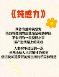 “钝感力”是由日本作家渡边淳一提出的心理概念，意为“迟钝的力量”，强调在面对外界压力时保持从容淡定的态度，以降低敏感度减少精神内耗。这一概念在信息爆炸的快节奏时代再次受到关注，被视为应对焦虑、维护心理稳定的“人生无敌秘籍”。钝感力涵盖迅速忘却不快、专注目标、坦然面对评价等五项铁律，其培养方法包括专注自我、建立独立价值体系等。在人际交往与职场中，钝感力有助于缓解冲突、提升效率，被视为情绪管理的重要能力。配图