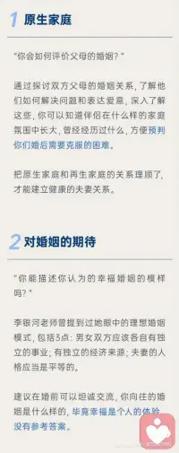 1原生家庭
把原生家庭和再生父母理順了，才能建立健康的夫妻關(guān)系。
原生家庭不幸福會影響一個人的戀愛觀，缺愛的家庭培養(yǎng)出來的孩子有些不懂愛、不會愛、不理解愛，常會導(dǎo)致兩性關(guān)系出現(xiàn)某些問題。
2對婚姻的期待
每個人對婚姻的向往都不一樣，有的因為孤獨想找個搭伙吃飯的，有的希望找個人傳宗接代的，有的希望結(jié)婚后都有各自的空間各自熱愛的事業(yè)互不干涉，婚姻是一場修行，對每個人的意義都不同，如果兩個人對婚姻的期待不一樣也會充實著矛盾和痛苦。
3對于婚禮的想法
對于婚姻，每個人的文化背景和當(dāng)?shù)亓?xí)俗都不一樣，應(yīng)該和伴侶和彼此父母協(xié)商好想法，才能舉辦的圓滿。
4生育需求
婚前和伴侶溝通好是否生育、如果生育那么生育計劃是什么。打算生幾個？生完孩子誰負責(zé)帶都需要婚前溝通好，以免減少生活中的摩擦。結(jié)婚前期建議磨合好彼此再生育，否則兩性關(guān)系和親子關(guān)系雙重壓力，會加速破碎的進度。
5希望成為什么樣的父母
望子成龍望女成鳳是很多父母迫切希望，但是如果孩子資質(zhì)平庸的話，父母是否可以接納？是雞娃還是雞自己？夫妻對育兒的觀念是否一致？想清楚育兒觀念再結(jié)婚比較好。
6消費觀念
談錢傷感情，談感情傷錢，怎樣談錢才能不傷害感情？婚前溝通好，越詳細越好，以免未來用錢花錢的時候產(chǎn)生諸多矛盾。
7如何看待吵架
戀愛的時如何處理吵架問題，婚后也都大體相似，是積極解決還是互相冷戰(zhàn)？婚后吵架只會更多所以婚前約定好溝通好，出現(xiàn)矛盾和爭吵的時候，如何更好的解決？如果吵架就動手那還是及時分手，因為家暴只有0和N次。
8做好離婚的準備
人是會變的，婚姻不是童話，如果真的離婚，關(guān)于家產(chǎn)分割、子女撫養(yǎng)等問題都是要面對和解決的，婚前勇敢聊這個話題也能更好的了解彼此面對分開時的擔(dān)當(dāng)，也能幫助你謹慎地經(jīng)驗一段關(guān)系。配圖