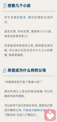 1原生家庭
把原生家庭和再生父母理順了，才能建立健康的夫妻關(guān)系。
原生家庭不幸福會影響一個人的戀愛觀，缺愛的家庭培養(yǎng)出來的孩子有些不懂愛、不會愛、不理解愛，常會導(dǎo)致兩性關(guān)系出現(xiàn)某些問題。
2對婚姻的期待
每個人對婚姻的向往都不一樣，有的因為孤獨想找個搭伙吃飯的，有的希望找個人傳宗接代的，有的希望結(jié)婚后都有各自的空間各自熱愛的事業(yè)互不干涉，婚姻是一場修行，對每個人的意義都不同，如果兩個人對婚姻的期待不一樣也會充實著矛盾和痛苦。
3對于婚禮的想法
對于婚姻，每個人的文化背景和當(dāng)?shù)亓?xí)俗都不一樣，應(yīng)該和伴侶和彼此父母協(xié)商好想法，才能舉辦的圓滿。
4生育需求
婚前和伴侶溝通好是否生育、如果生育那么生育計劃是什么。打算生幾個？生完孩子誰負責(zé)帶都需要婚前溝通好，以免減少生活中的摩擦。結(jié)婚前期建議磨合好彼此再生育，否則兩性關(guān)系和親子關(guān)系雙重壓力，會加速破碎的進度。
5希望成為什么樣的父母
望子成龍望女成鳳是很多父母迫切希望，但是如果孩子資質(zhì)平庸的話，父母是否可以接納？是雞娃還是雞自己？夫妻對育兒的觀念是否一致？想清楚育兒觀念再結(jié)婚比較好。
6消費觀念
談錢傷感情，談感情傷錢，怎樣談錢才能不傷害感情？婚前溝通好，越詳細越好，以免未來用錢花錢的時候產(chǎn)生諸多矛盾。
7如何看待吵架
戀愛的時如何處理吵架問題，婚后也都大體相似，是積極解決還是互相冷戰(zhàn)？婚后吵架只會更多所以婚前約定好溝通好，出現(xiàn)矛盾和爭吵的時候，如何更好的解決？如果吵架就動手那還是及時分手，因為家暴只有0和N次。
8做好離婚的準備
人是會變的，婚姻不是童話，如果真的離婚，關(guān)于家產(chǎn)分割、子女撫養(yǎng)等問題都是要面對和解決的，婚前勇敢聊這個話題也能更好的了解彼此面對分開時的擔(dān)當(dāng)，也能幫助你謹慎地經(jīng)驗一段關(guān)系。配圖