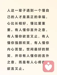 人這一輩子遇到一個懂自己的人才是真正的幸福，心比長相好，懂比愛重要。有人懂你言外之意，有人懂你欲言又止，有人懂你強顏歡笑，有人懂你內心苦楚。世間最好的默契，并非有人懂你的言外之意，而是有人心疼你的欲言又止。配圖