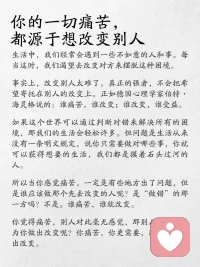 强者自醒，弱者痛醒，
谁痛苦，谁改变，谁改变，谁受益。
世间万物，各具魅力，人也亦然。
每个人都是无可•替代的个体，
拥有着自己独•有的价值与光芒。
无需尝试去改变他人，
因为这本就是徒劳。
但我们常常陷入一个误区：
试图去改变别人，以满足自己的期待。
结果呢？关系紧张，心情低落，痛苦不断。
德国心理学家海灵格有句名言叫：
谁痛苦，谁改变，
谁改变，谁受益。
很多人不理解这句话，甚至对这句话很抗拒，
难道不是错误的人改变吗，为什么是痛苦的人改变呢？
因为他在做这件事的时候，
他不痛苦，而你痛苦。
也就是说，你在烦恼一件，他自己都不烦恼的事情，
你们对这件事情的认知，根本就不在一个维度上，
他当然不会听你的。
你的困境就在于，你认为所有的痛苦解除，
都要等别人先改变，
可是别人却不痛苦，也没有改变的动力，
那你的痛苦也就无解了。
心理学大师荣格曾说过：
“你连想改变别人的念头都不要有。”
这句话真是太有道理了！在亲密关系中，
我们总是希望对方能变得更好，然而，
真正的改变往往来自于内心的觉醒。
比如，你的另一半总是忙于工作，
而你渴望更多的陪伴
或者孩子总是拖延，
而你却无•数次尝试去“说服”他。结果呢？
只会让自己更加焦虑，关系也变得紧张。
✨真正的强者思维：
✔️不纠结“他为什么这样”
✔️专注“我能怎么办”
✔️允许别人做别人
✔️坚定自己做自己
🌿一念放下，万般自在
你才是自己人生的第一责任人
改变不是为了别人，而是为了自己
著名心理学家阿德勒提到：
“课题分离”的概念。
每个人都有自己的课题，
痛苦往往源于我们试图干预他人的生活。
想让对方改变，其实是我们自己的需求，
而不是对方的愿望。
所以，学会放手吧！
当某段关系让你感到痛苦，
往往是因为你内心的控制欲在作祟。
别再纠结对错，试着从情绪的深渊中走出来。
记住：谁痛苦，谁改变；谁改变，谁受配图