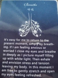 通過呼吸，我可以輕松的回到當下時刻

當我感覺焦慮或者擔憂，

我會閉上眼睛深深的吸氣，想象自己充滿了白光，

然后呼氣，想象壓力和緊張從我的身體離開。

，在這一刻，我可以自由的輕輕伸展，同時，睜開眼睛，感覺煥然一新。

這是簡單的呼吸，放松冥想