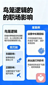 即使你对事物的联系有很清醒的认识，但倘若身边大多数人都持有相同逻辑，众人的舆论也会给你带来很大的心理影响，促使我们按照其心理暗示行动。职场人在工作中，有时候会被某些事物操控，对日常工作产生影响，这有可能是“鸟笼逻辑”在发挥作用。“鸟笼逻辑”是一把双刃剑，它的正面影响在于我们可以为自己设置积极的空“鸟笼”，为了能与之匹配，我们不断地给予自己积极的心理暗示，填充“鸟笼”，让自己养成良好的工作习惯，从而提升工作效率。比如，为自己设置一个可行的中长期目标，将这些目标打印出来，放在每天可见的范围内，久而久之就会在内心形成一个空“鸟笼”，为了填满它，你会逐步去实现这些目标。或者在床头放一本打开的书，这种阅读状态也容易形成空“鸟笼”，让你花时间去阅读它。
