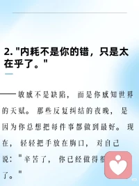 内耗不是你的错，只是太在乎了。
 
——敏感不是缺陷，而是你感知世界的天赋。那些反复纠结的夜晚，是因为你总想把每件事都做到最好。现在，轻轻把手放在胸口，对自己说：辛苦了，你已经做得很好了。