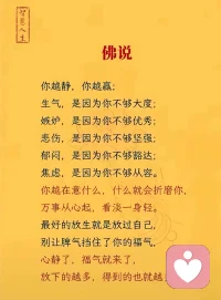 《佛说》

你越静，你越赢；
生气，是因为你不够大度；
嫉妒，是因为你不够优秀；
悲伤，是因为你不够坚强；
郁闷，是因为你不够豁达；
焦虑，是因为你不够从容。
你越在意什么，什么就会折磨你，
万事从心起，看淡一身轻。
最好的放生就是放过自己，
别让脾气挡住了你的福气，
心静了，福气就来了，
放下的越多，得到的也就越多。配图
