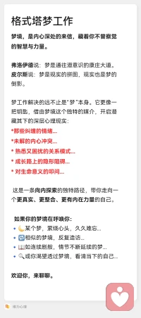 【格式塔梦工作】

咨询师只是帮助来访者展开体验，
不会解释梦的意义。

通过体验让来访者充分进入投射，
把之前被否弃和分裂的部分重新整合进来。

另外，

梦境还常常包含存在性信息，
涉及一个人底层的存在状态、生命故事与意义、未来的生活方向等。

借助梦工作，

来访者有可能获得一些重要的启示和线索。