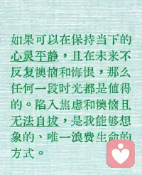 如果可以在保持當(dāng)下的心靈平靜，且在未來不反復(fù)懊惱和悔恨，那么任何一段時(shí)光都是值得的。陷入焦慮和懊惱且無法自拔，是我能夠想象的、唯一浪費(fèi)生命的方式。配圖