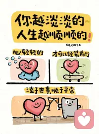 你越淡淡的，人生越顺顺的
看淡得失，不因一点收获沾沾自喜，
也不会稍有失去就闷闷不乐，
少了很多心事放不下的烦恼；
看淡聚散，明白人来人往就是常态。
不再害怕离别、纠结缘分，整日内耗。

不和旁人争一时长短输赢，
不被闲言碎语牵着情绪走，
别人怎么评价是别人的事，
守住自己的本心就好。

心里清净安稳，遇事少钻牛角尖，
原本难熬的难处，不知不觉就变得平顺。踏踏实实从容过日子，
万事不强求、顺其自然，
生活的福气和好运，总会慢慢向你靠拢